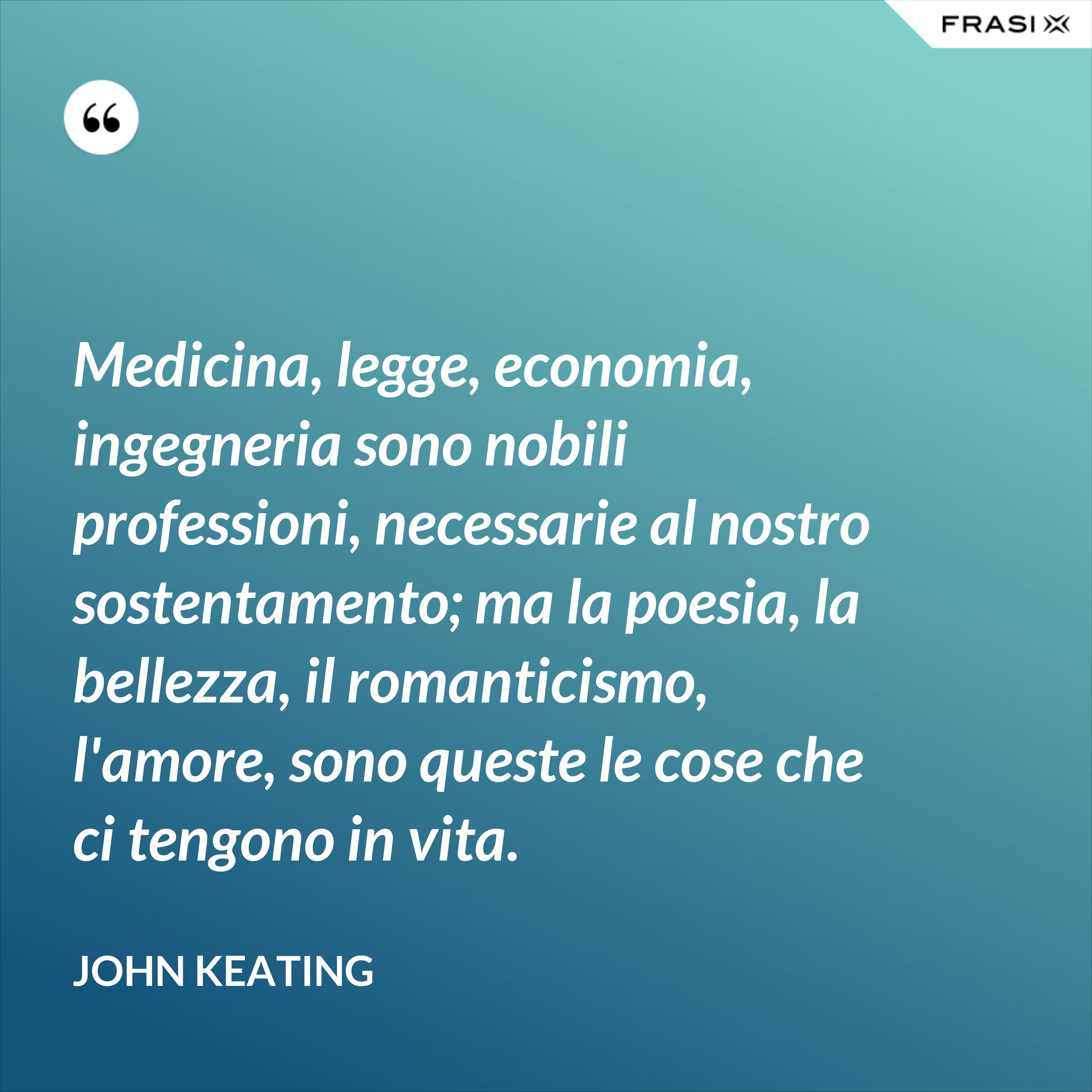 Medicina, legge, economia, ingegneria sono nobili professioni, necessarie al nostro sostentamento; ma la poesia, la bellezza, il romanticismo, l'amore, sono queste le cose che ci tengono in vita. - John Keating