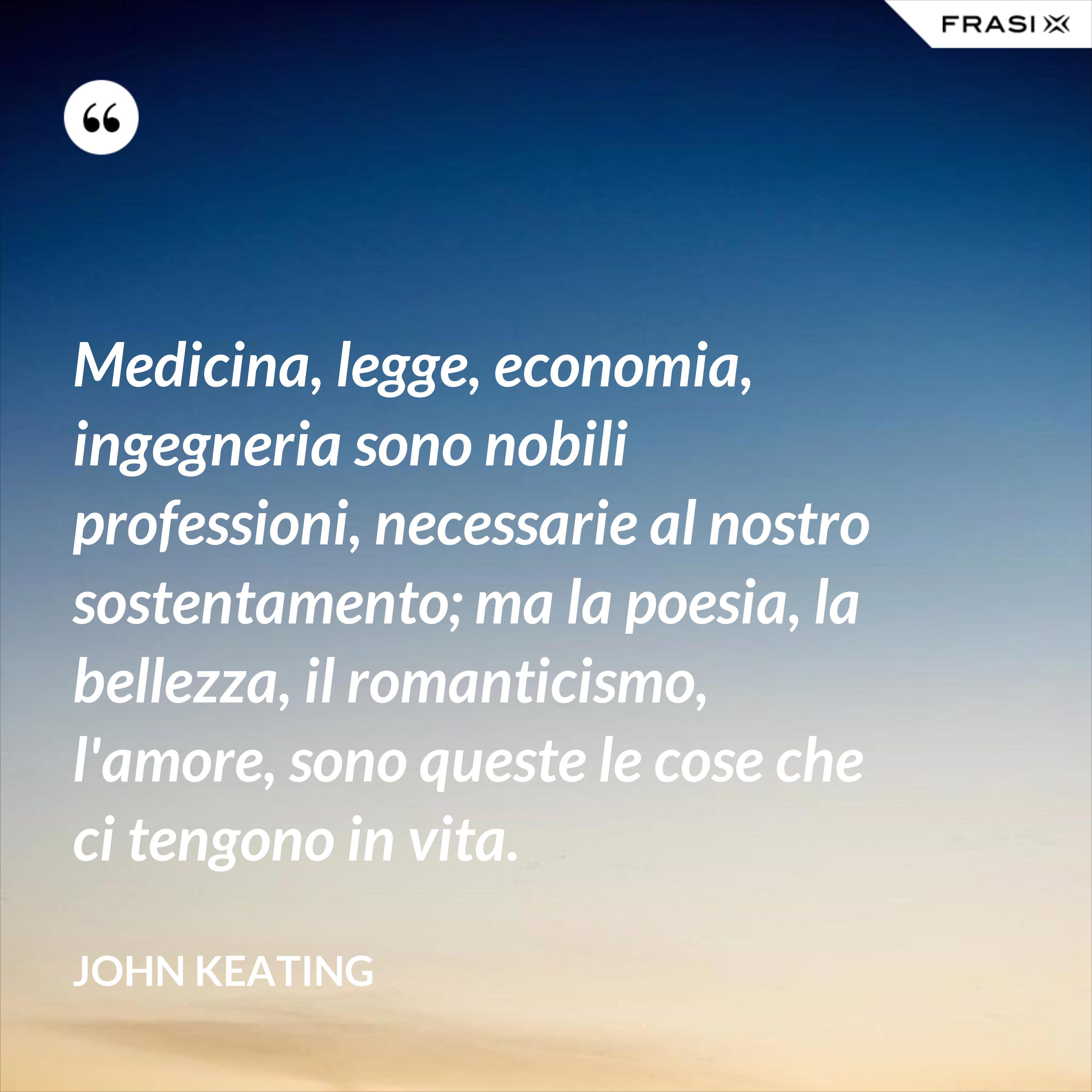 Medicina, legge, economia, ingegneria sono nobili professioni, necessarie al nostro sostentamento; ma la poesia, la bellezza, il romanticismo, l'amore, sono queste le cose che ci tengono in vita. - John Keating