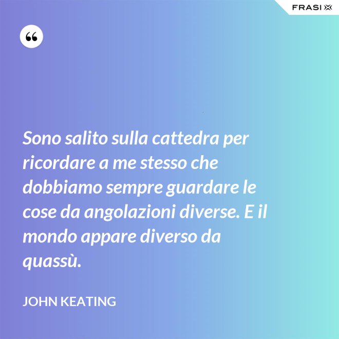 Sono salito sulla cattedra per ricordare a me stesso che dobbiamo sempre guardare le cose da angolazioni diverse. E il mondo appare diverso da quassù. - John Keating