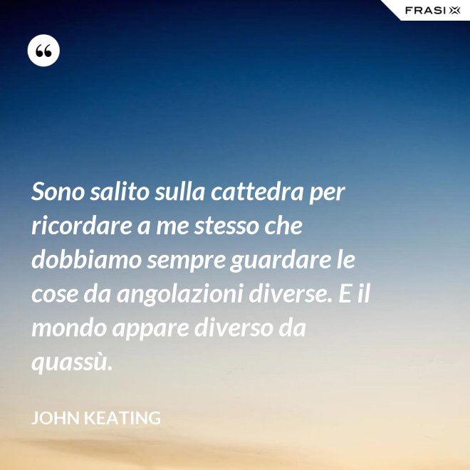 Sono salito sulla cattedra per ricordare a me stesso che dobbiamo sempre guardare le cose da angolazioni diverse. E il mondo appare diverso da quassù. - John Keating