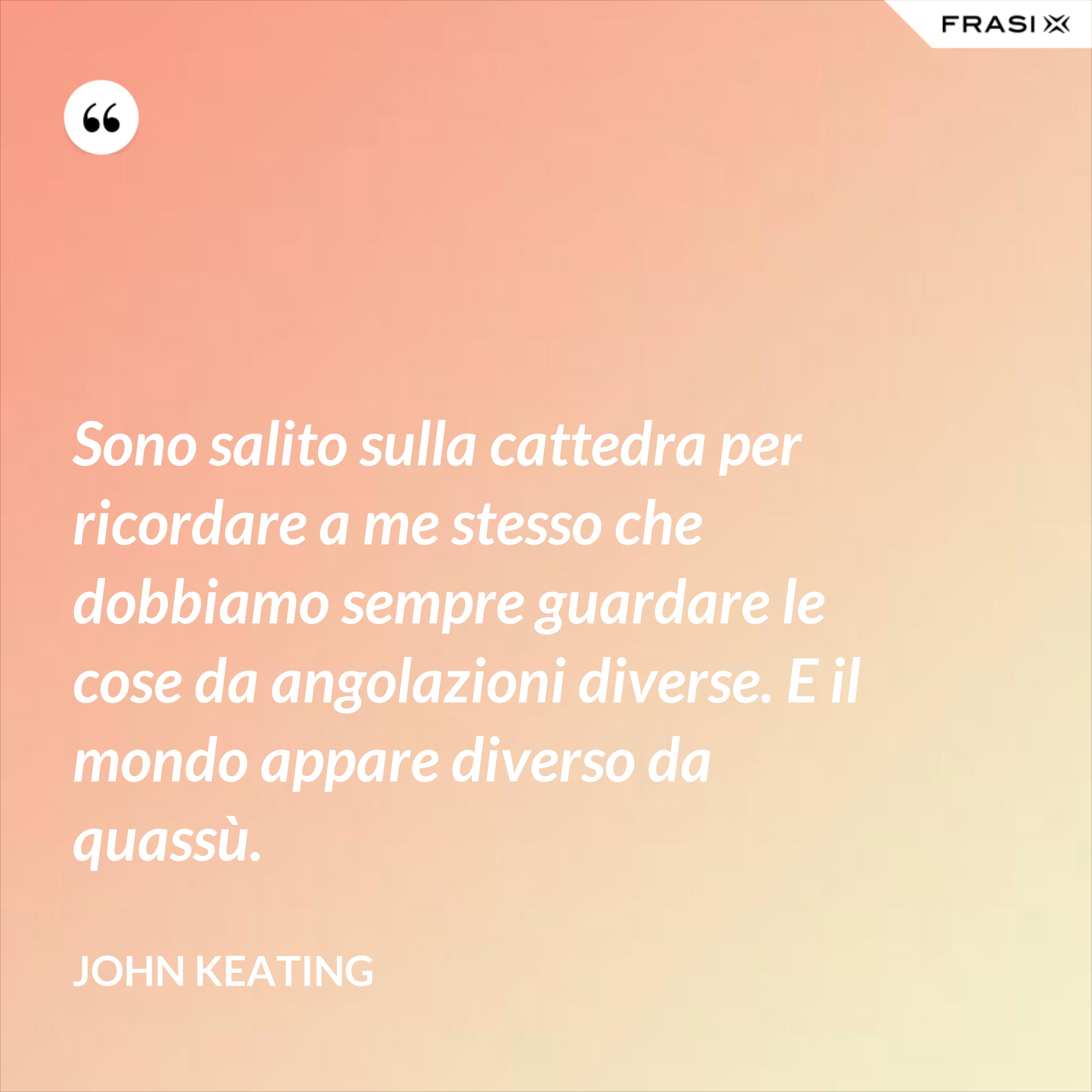 Sono salito sulla cattedra per ricordare a me stesso che dobbiamo sempre guardare le cose da angolazioni diverse. E il mondo appare diverso da quassù. - John Keating