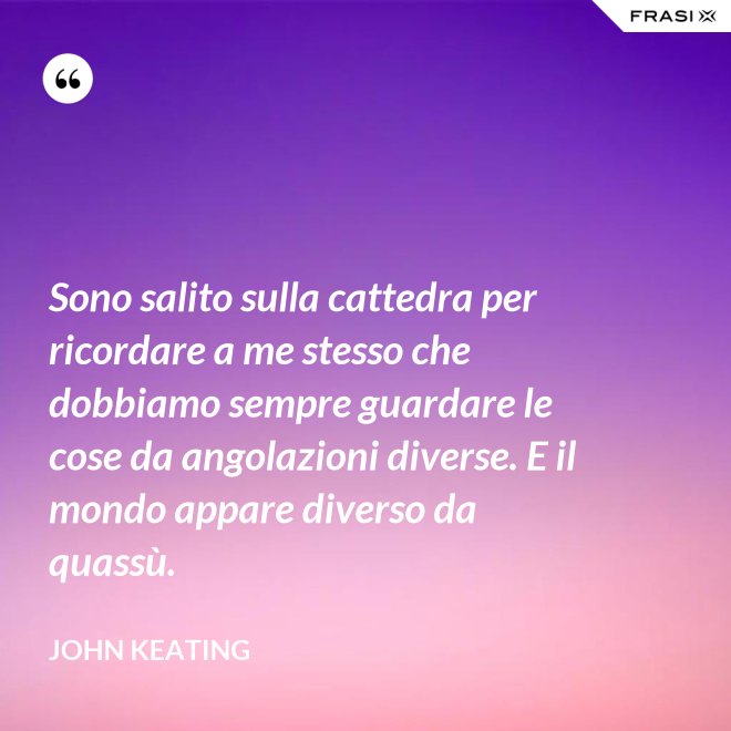 Sono salito sulla cattedra per ricordare a me stesso che dobbiamo sempre guardare le cose da angolazioni diverse. E il mondo appare diverso da quassù. - John Keating