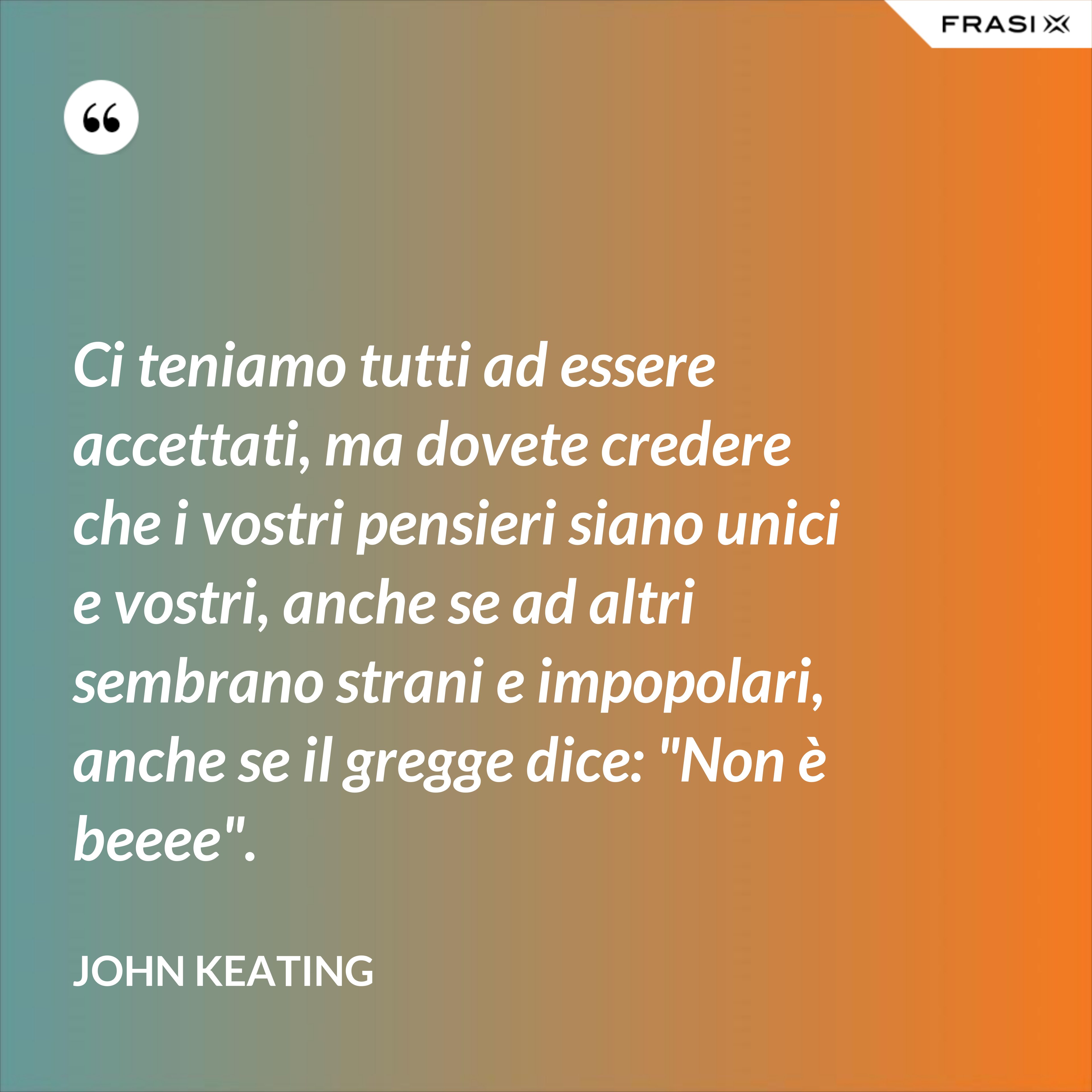 Ci teniamo tutti ad essere accettati, ma dovete credere che i vostri pensieri siano unici e vostri, anche se ad altri sembrano strani e impopolari, anche se il gregge dice: "Non è beeee". - John Keating