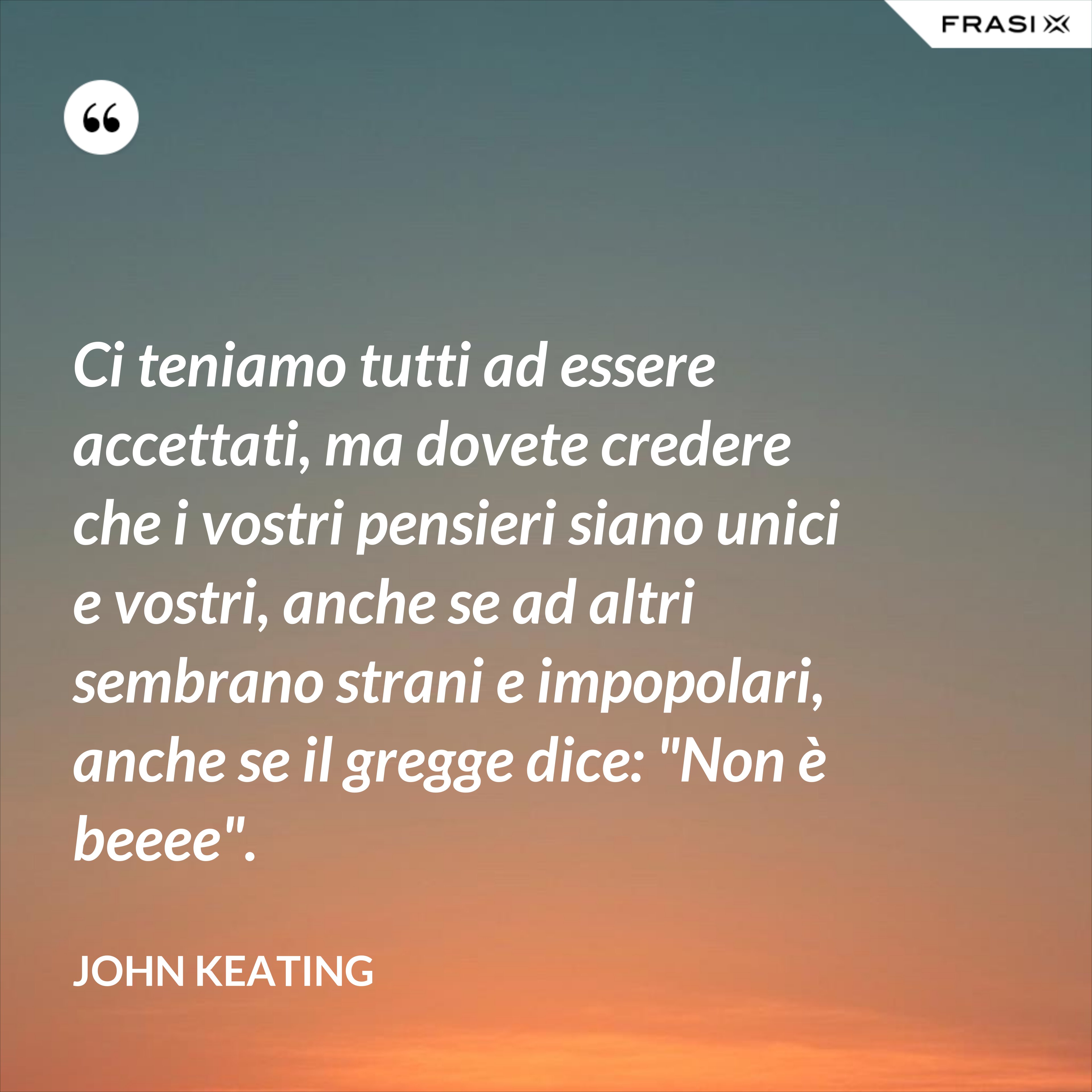 Ci teniamo tutti ad essere accettati, ma dovete credere che i vostri pensieri siano unici e vostri, anche se ad altri sembrano strani e impopolari, anche se il gregge dice: "Non è beeee". - John Keating