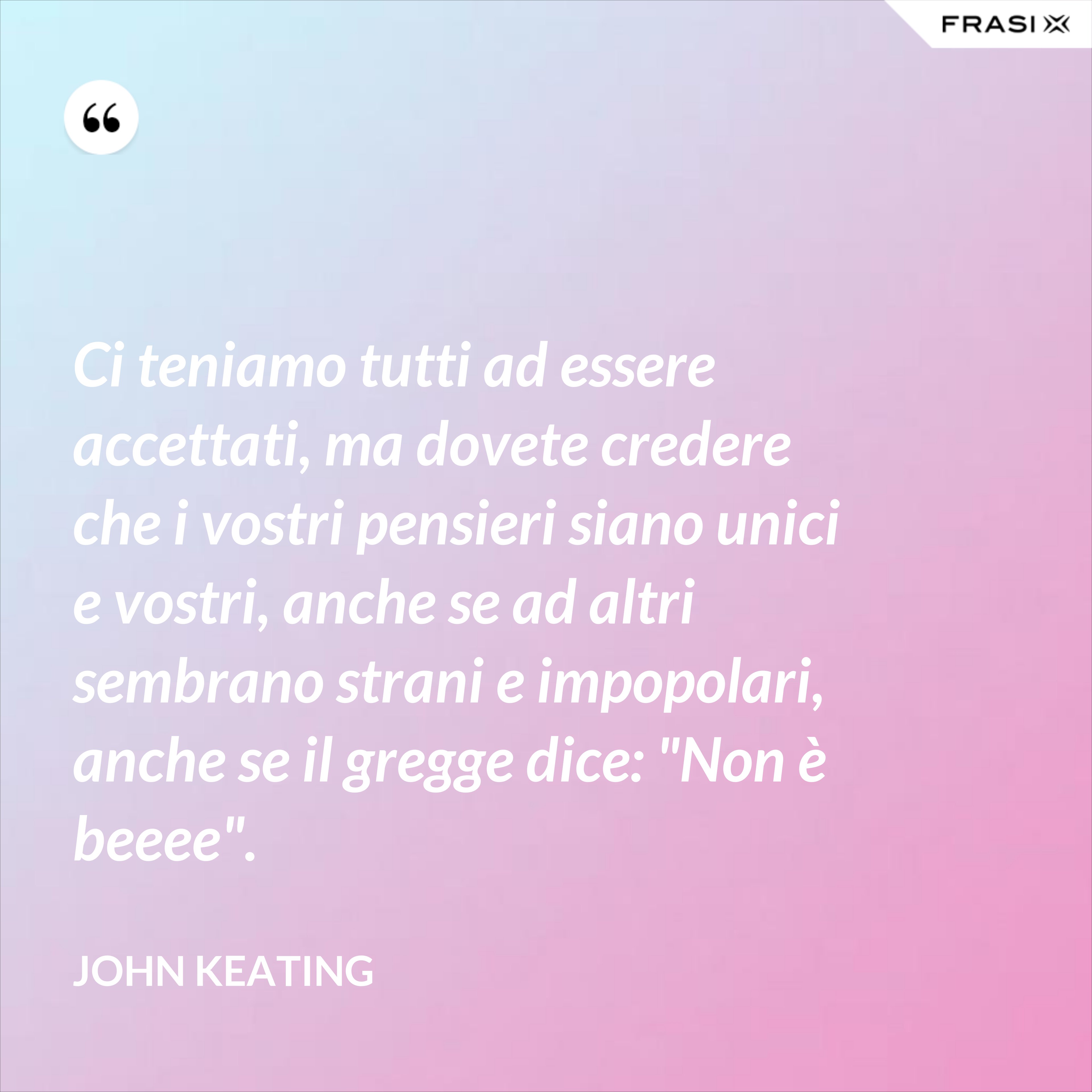 Ci teniamo tutti ad essere accettati, ma dovete credere che i vostri pensieri siano unici e vostri, anche se ad altri sembrano strani e impopolari, anche se il gregge dice: "Non è beeee". - John Keating