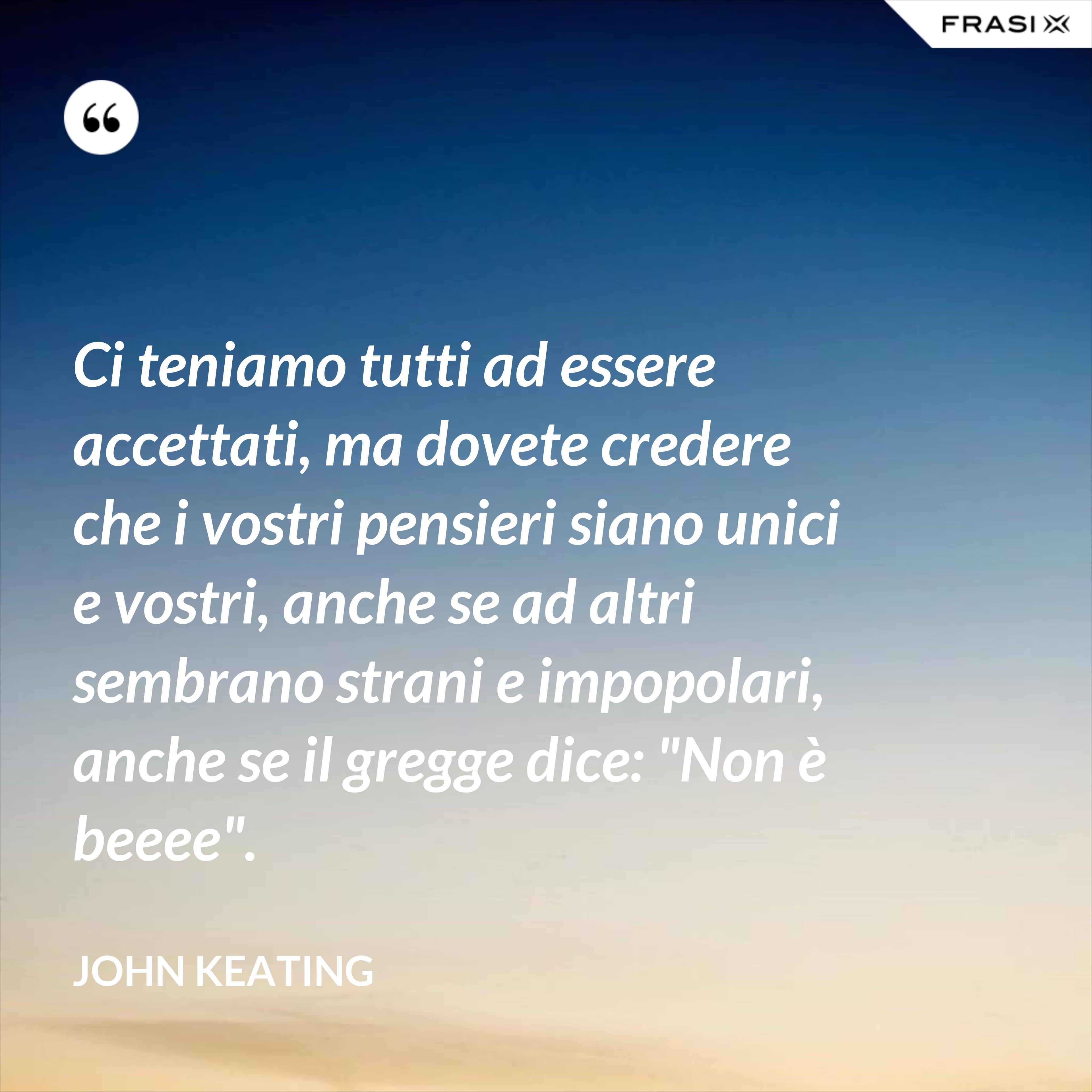 Ci teniamo tutti ad essere accettati, ma dovete credere che i vostri pensieri siano unici e vostri, anche se ad altri sembrano strani e impopolari, anche se il gregge dice: "Non è beeee". - John Keating