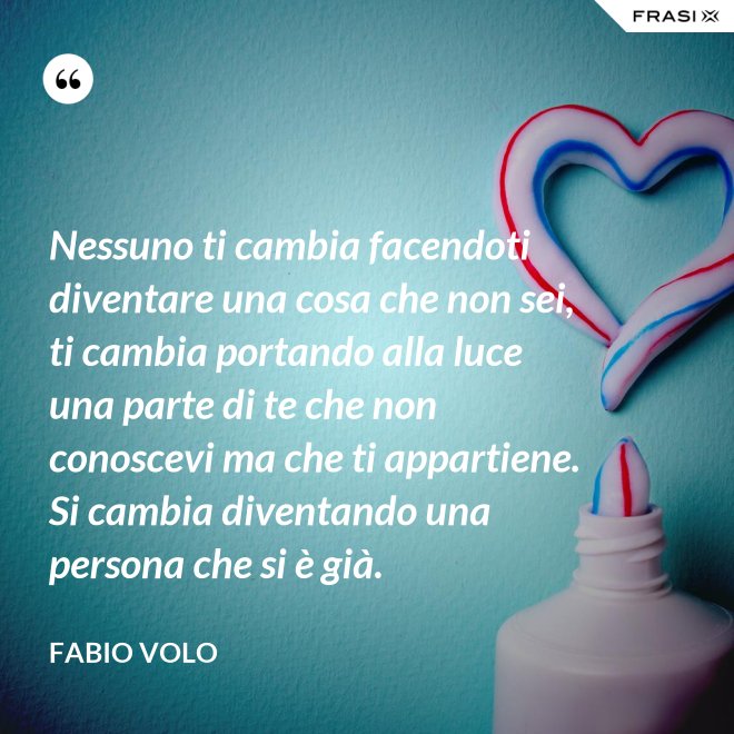Nessuno ti cambia facendoti diventare una cosa che non sei, ti cambia portando alla luce una parte di te che non conoscevi ma che ti appartiene. Si cambia diventando una persona che si è già. - Fabio Volo