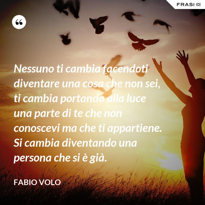 Nessuno ti cambia facendoti diventare una cosa che non sei, ti cambia portando alla luce una parte di te che non conoscevi ma che ti appartiene. Si cambia diventando una persona che si è già. - Fabio Volo