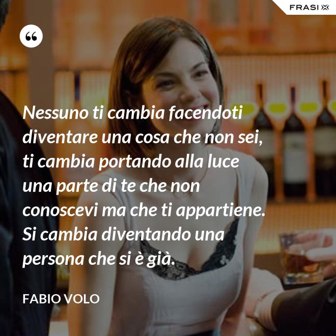 Nessuno ti cambia facendoti diventare una cosa che non sei, ti cambia portando alla luce una parte di te che non conoscevi ma che ti appartiene. Si cambia diventando una persona che si è già. - Fabio Volo