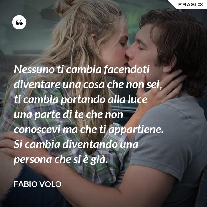 Nessuno ti cambia facendoti diventare una cosa che non sei, ti cambia portando alla luce una parte di te che non conoscevi ma che ti appartiene. Si cambia diventando una persona che si è già. - Fabio Volo