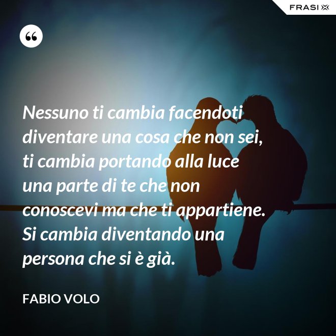 Nessuno ti cambia facendoti diventare una cosa che non sei, ti cambia portando alla luce una parte di te che non conoscevi ma che ti appartiene. Si cambia diventando una persona che si è già. - Fabio Volo
