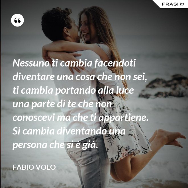 Nessuno ti cambia facendoti diventare una cosa che non sei, ti cambia portando alla luce una parte di te che non conoscevi ma che ti appartiene. Si cambia diventando una persona che si è già. - Fabio Volo