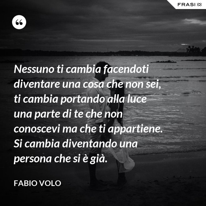 Nessuno ti cambia facendoti diventare una cosa che non sei, ti cambia portando alla luce una parte di te che non conoscevi ma che ti appartiene. Si cambia diventando una persona che si è già. - Fabio Volo