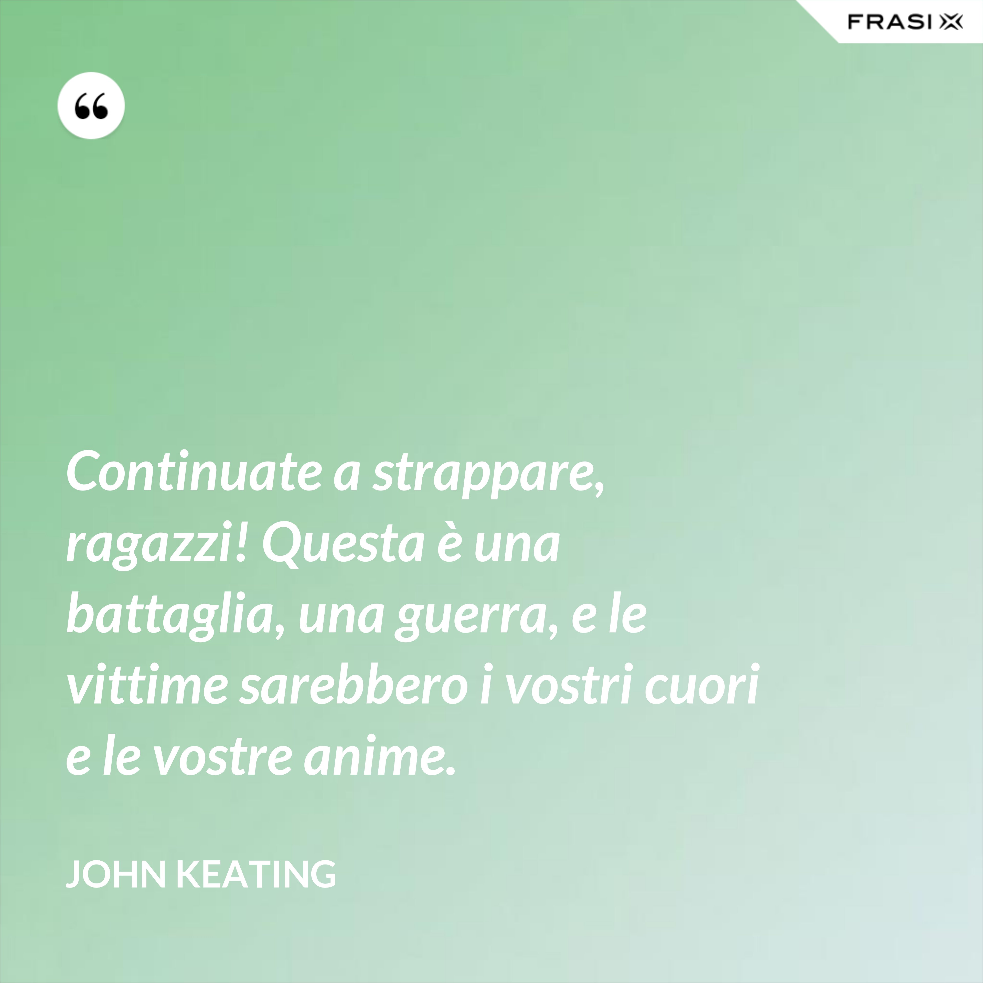 Continuate a strappare, ragazzi! Questa è una battaglia, una guerra, e le vittime sarebbero i vostri cuori e le vostre anime. - John Keating