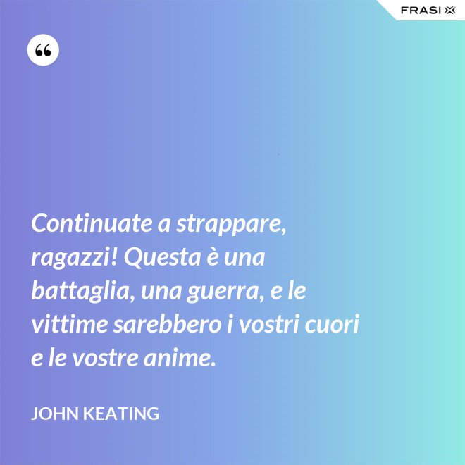Continuate a strappare, ragazzi! Questa è una battaglia, una guerra, e le vittime sarebbero i vostri cuori e le vostre anime. - John Keating