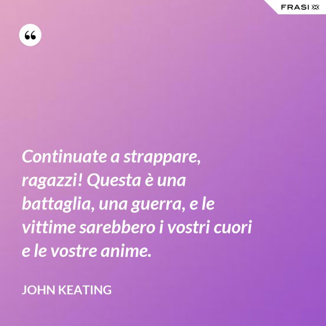 Continuate a strappare, ragazzi! Questa è una battaglia, una guerra, e le vittime sarebbero i vostri cuori e le vostre anime. - John Keating