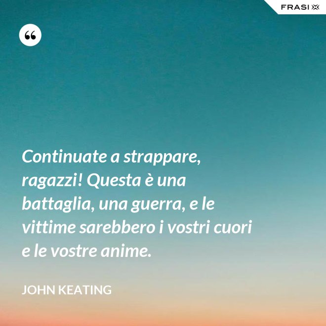 Continuate a strappare, ragazzi! Questa è una battaglia, una guerra, e le vittime sarebbero i vostri cuori e le vostre anime. - John Keating
