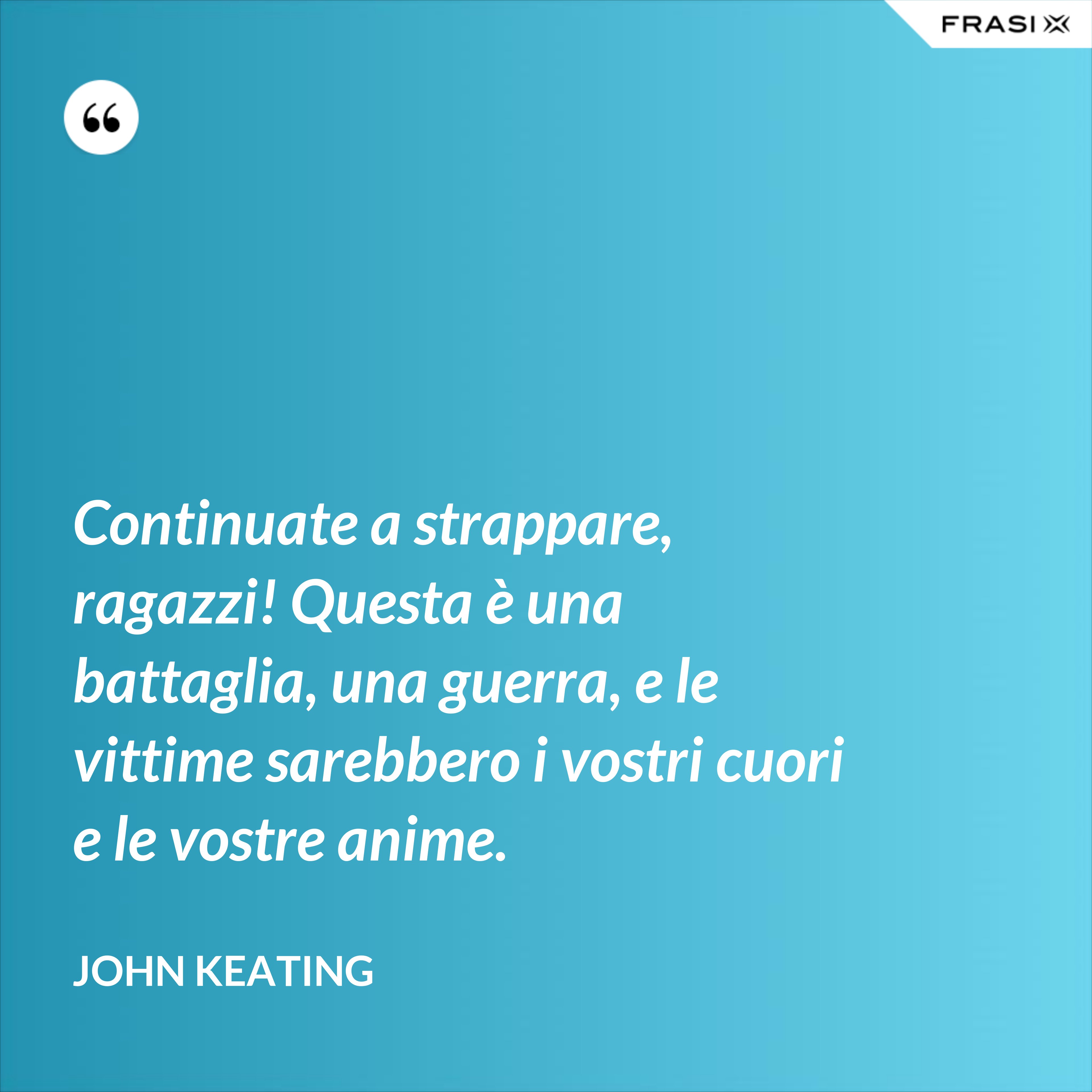 Continuate a strappare, ragazzi! Questa è una battaglia, una guerra, e le vittime sarebbero i vostri cuori e le vostre anime. - John Keating