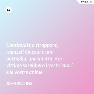 Continuate a strappare, ragazzi! Questa è una battaglia, una guerra, e le vittime sarebbero i vostri cuori e le vostre anime. - John Keating
