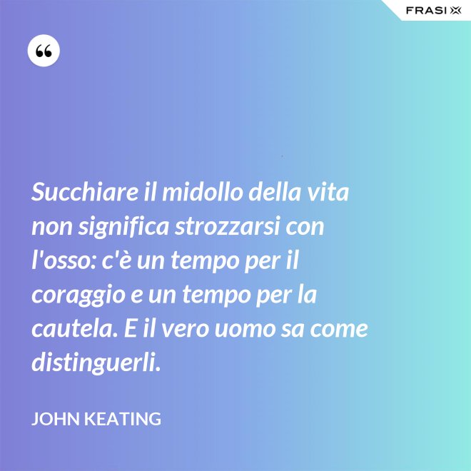Succhiare il midollo della vita non significa strozzarsi con l'osso: c'è un tempo per il coraggio e un tempo per la cautela. E il vero uomo sa come distinguerli. - John Keating