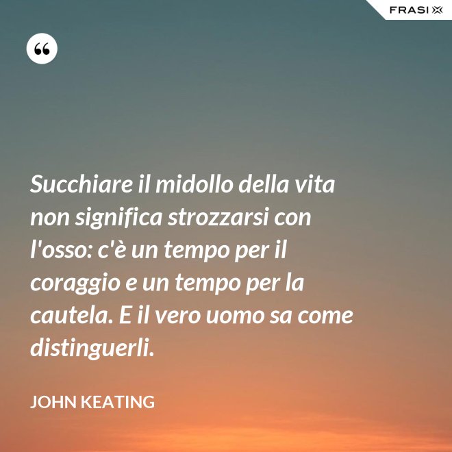 Succhiare il midollo della vita non significa strozzarsi con l'osso: c'è un tempo per il coraggio e un tempo per la cautela. E il vero uomo sa come distinguerli. - John Keating