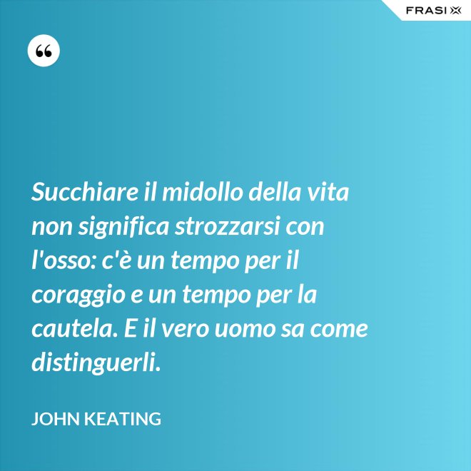Succhiare il midollo della vita non significa strozzarsi con l'osso: c'è un tempo per il coraggio e un tempo per la cautela. E il vero uomo sa come distinguerli. - John Keating