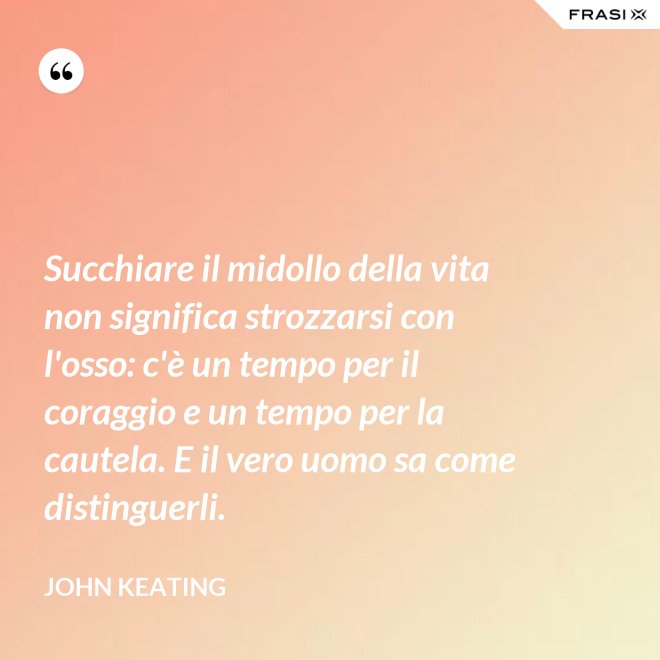 Succhiare il midollo della vita non significa strozzarsi con l'osso: c'è un tempo per il coraggio e un tempo per la cautela. E il vero uomo sa come distinguerli. - John Keating