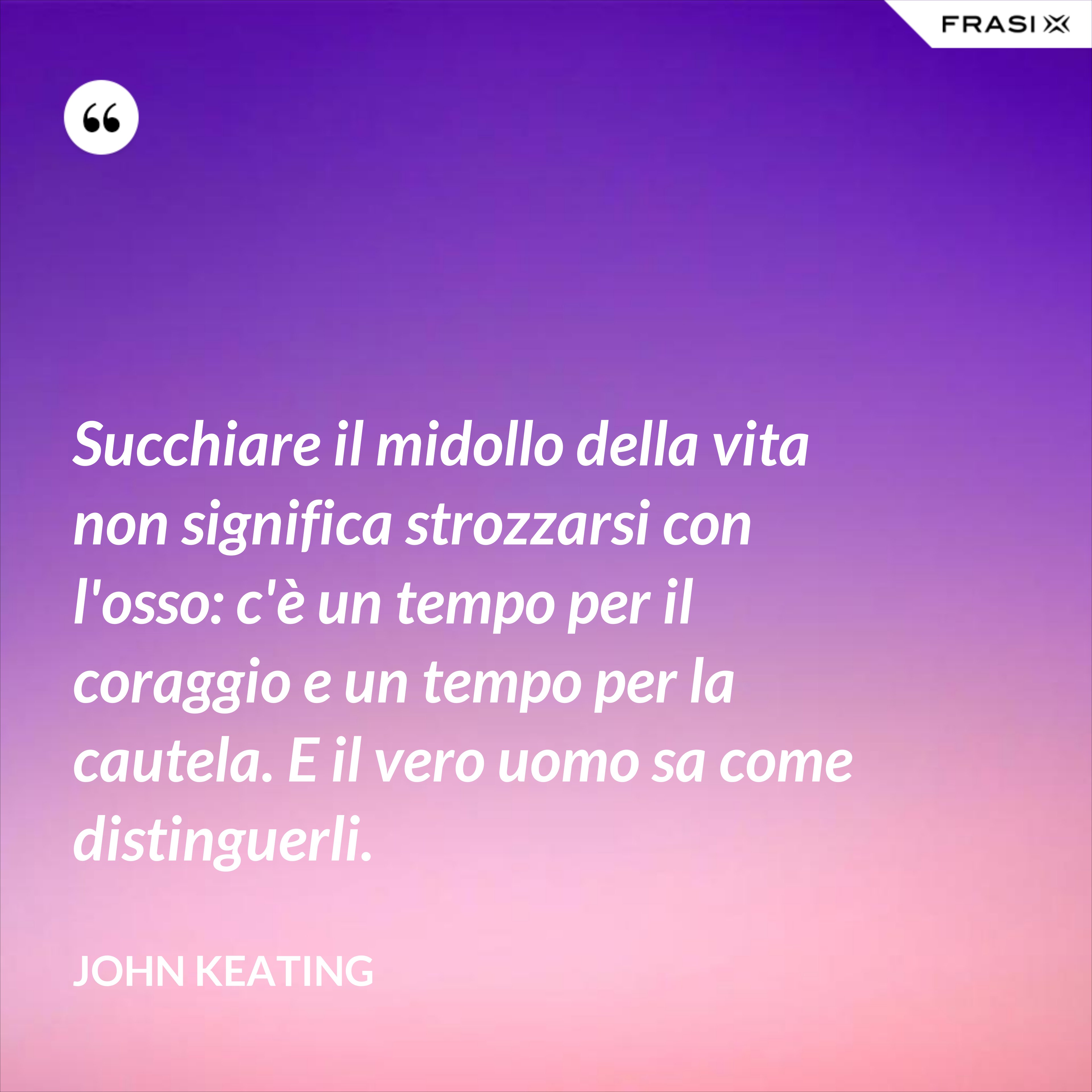 Succhiare il midollo della vita non significa strozzarsi con l'osso: c'è un tempo per il coraggio e un tempo per la cautela. E il vero uomo sa come distinguerli. - John Keating