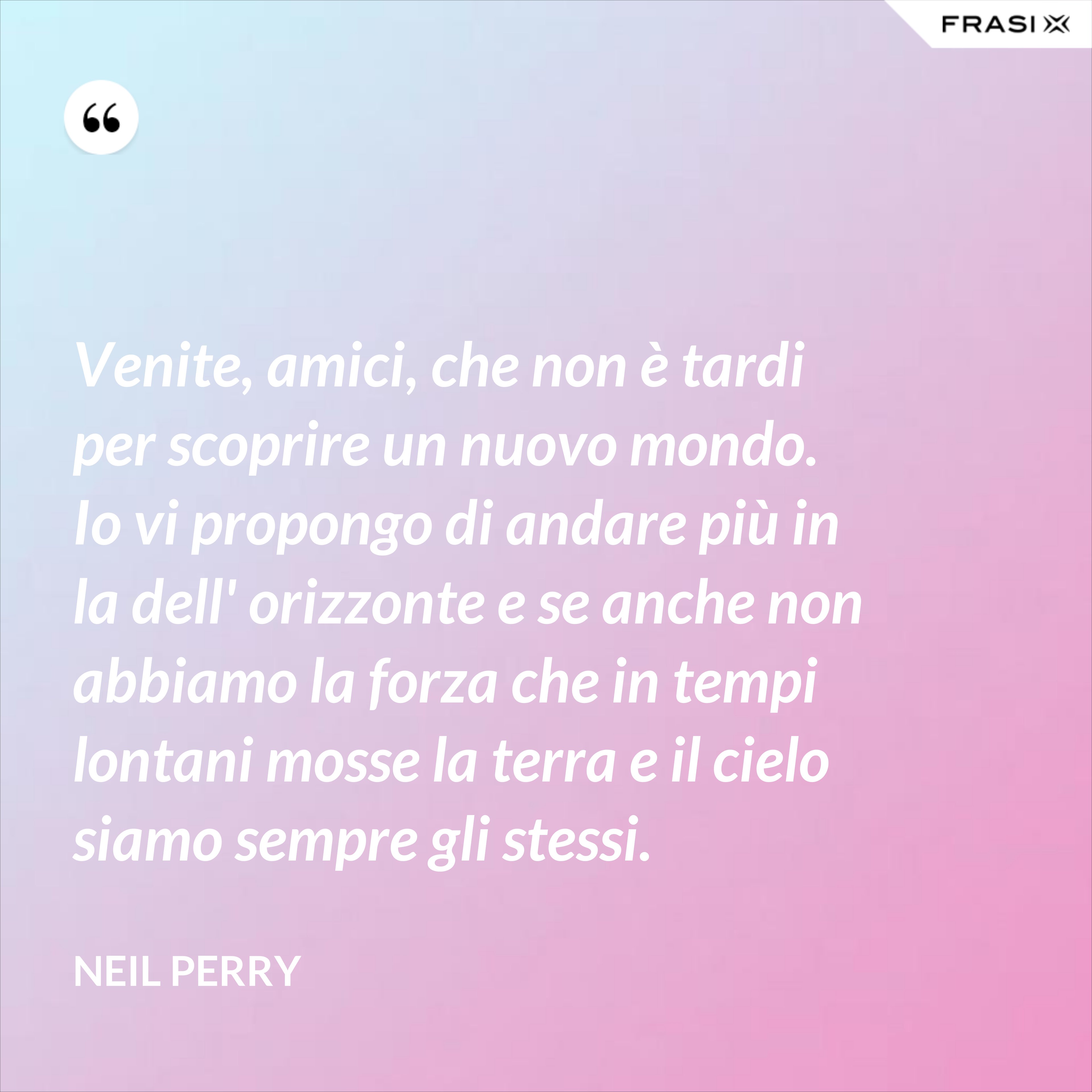 Venite, amici, che non è tardi per scoprire un nuovo mondo. Io vi propongo di andare più in la dell' orizzonte e se anche non abbiamo la forza che in tempi lontani mosse la terra e il cielo siamo sempre gli stessi. - Neil Perry