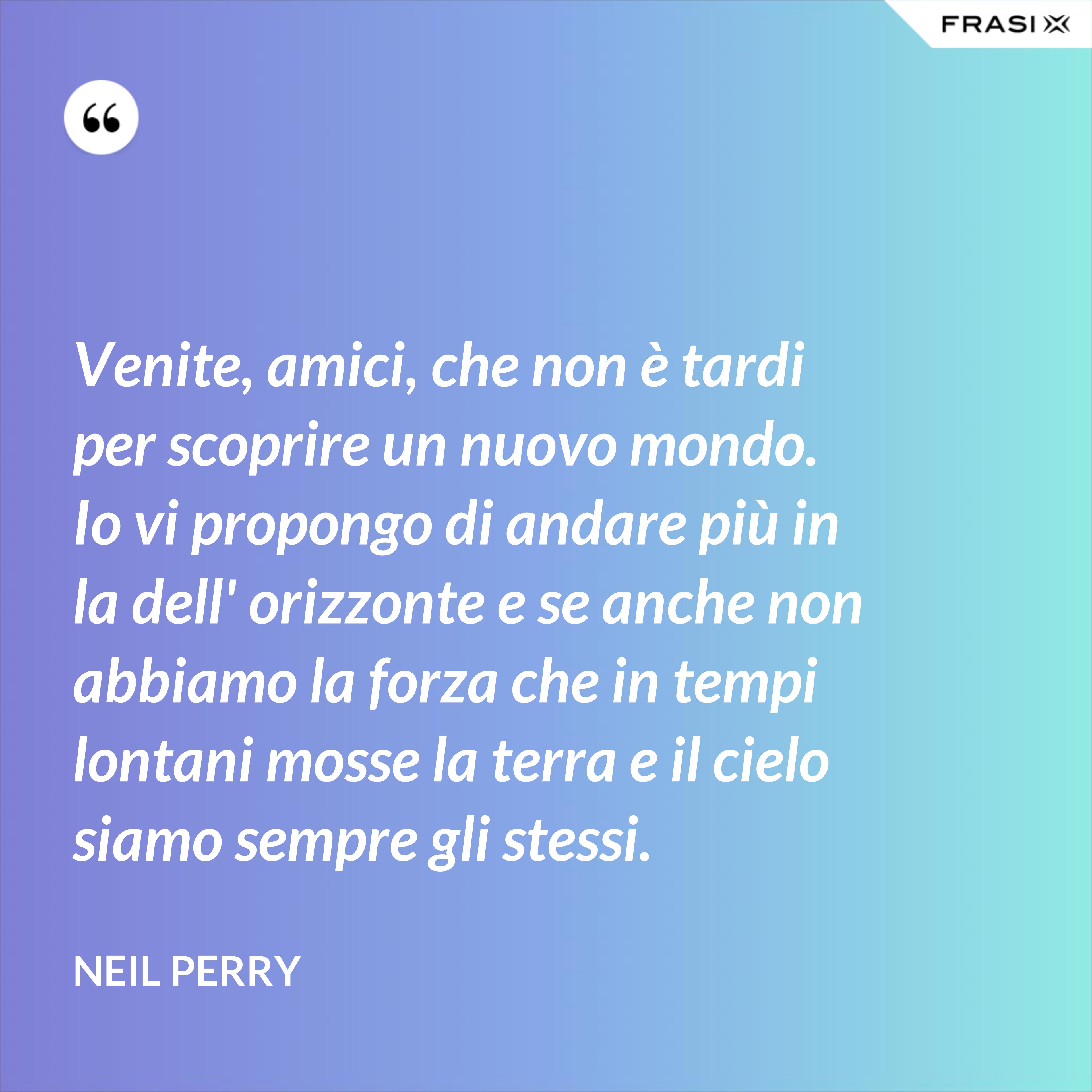 Venite, amici, che non è tardi per scoprire un nuovo mondo. Io vi propongo di andare più in la dell' orizzonte e se anche non abbiamo la forza che in tempi lontani mosse la terra e il cielo siamo sempre gli stessi. - Neil Perry