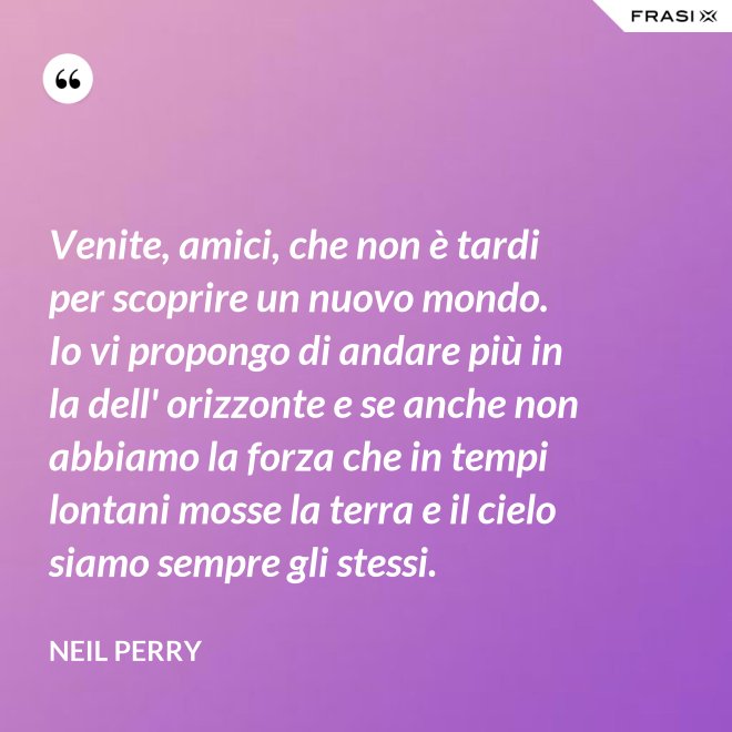 Venite, amici, che non è tardi per scoprire un nuovo mondo. Io vi propongo di andare più in la dell' orizzonte e se anche non abbiamo la forza che in tempi lontani mosse la terra e il cielo siamo sempre gli stessi. - Neil Perry