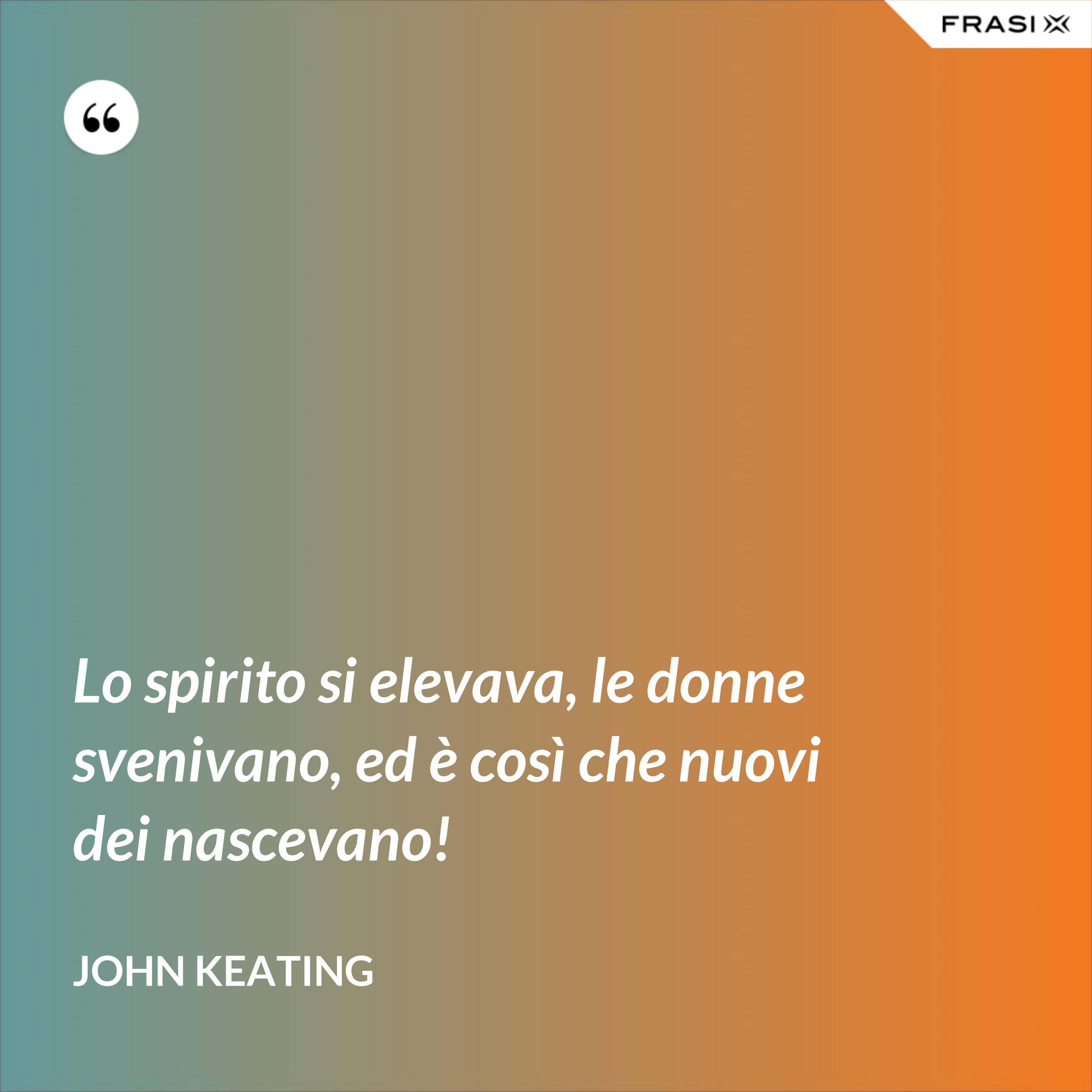 Lo spirito si elevava, le donne svenivano, ed è così che nuovi dei nascevano! - John Keating