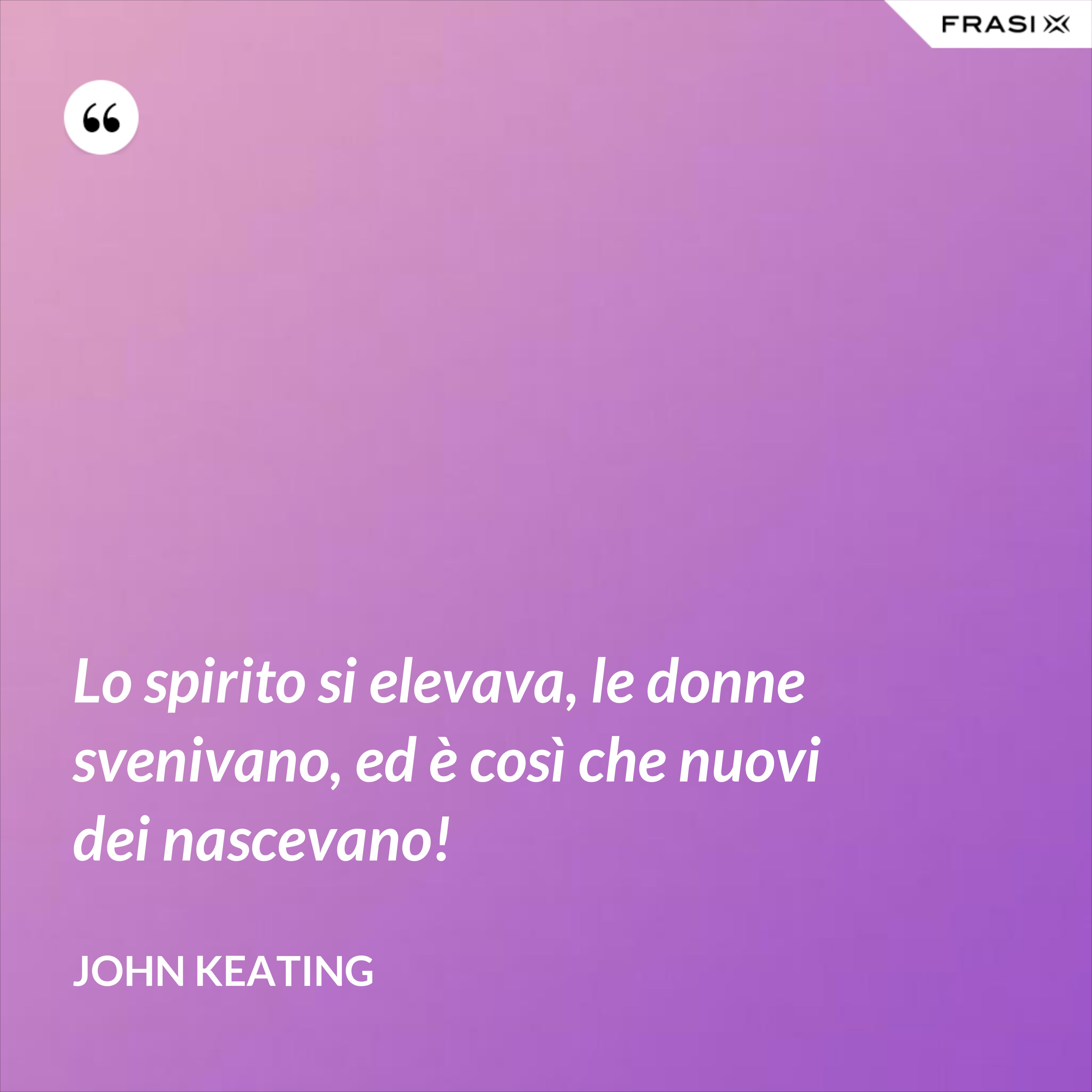 Lo spirito si elevava, le donne svenivano, ed è così che nuovi dei nascevano! - John Keating