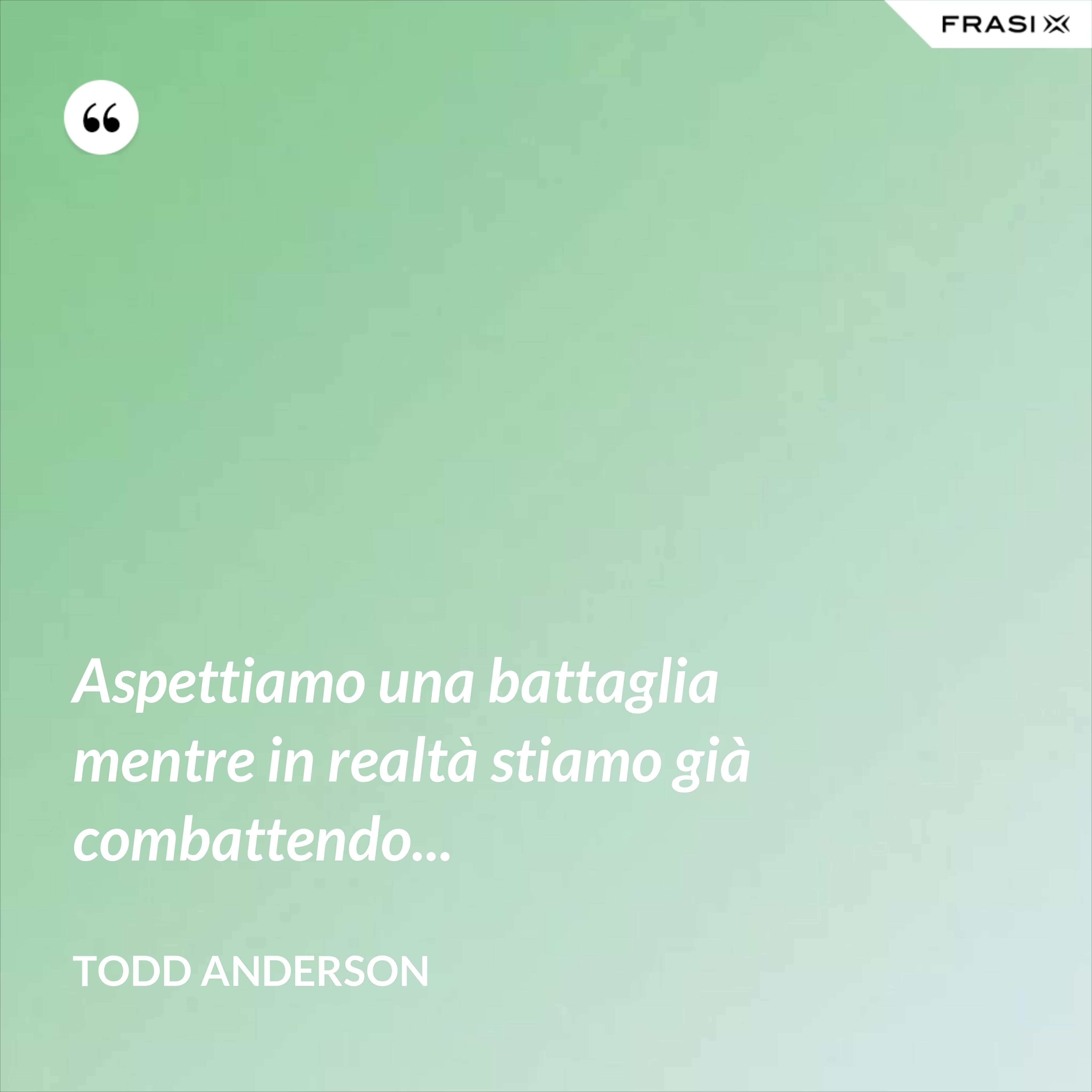 Aspettiamo una battaglia mentre in realtà stiamo già combattendo... - Todd Anderson