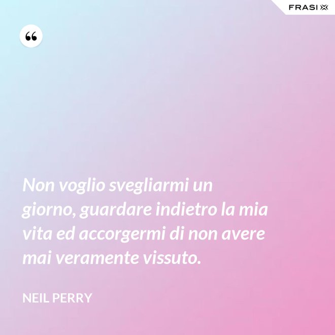 Non voglio svegliarmi un giorno, guardare indietro la mia vita ed accorgermi di non avere mai veramente vissuto. - Neil Perry