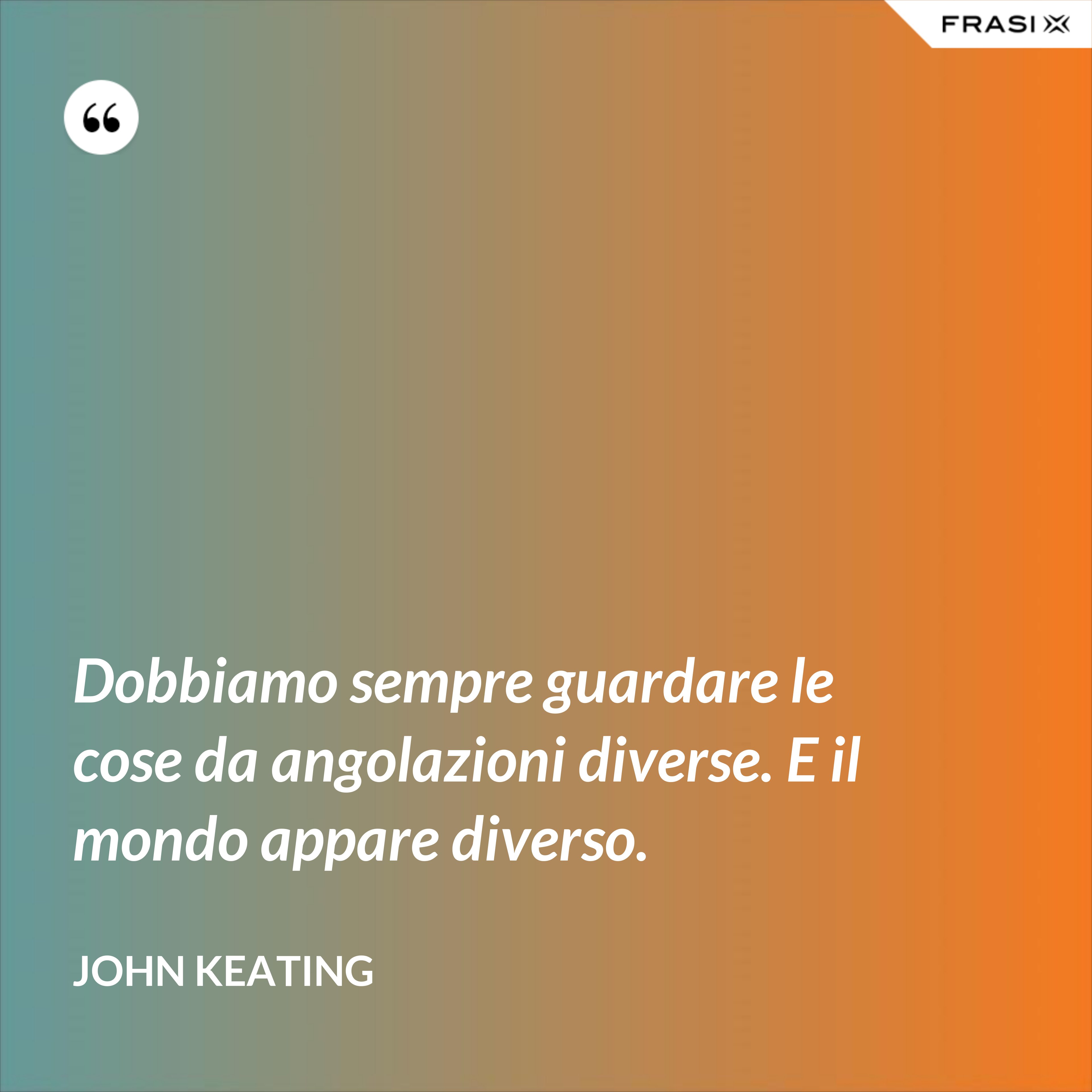 Dobbiamo sempre guardare le cose da angolazioni diverse. E il mondo appare diverso. - John Keating