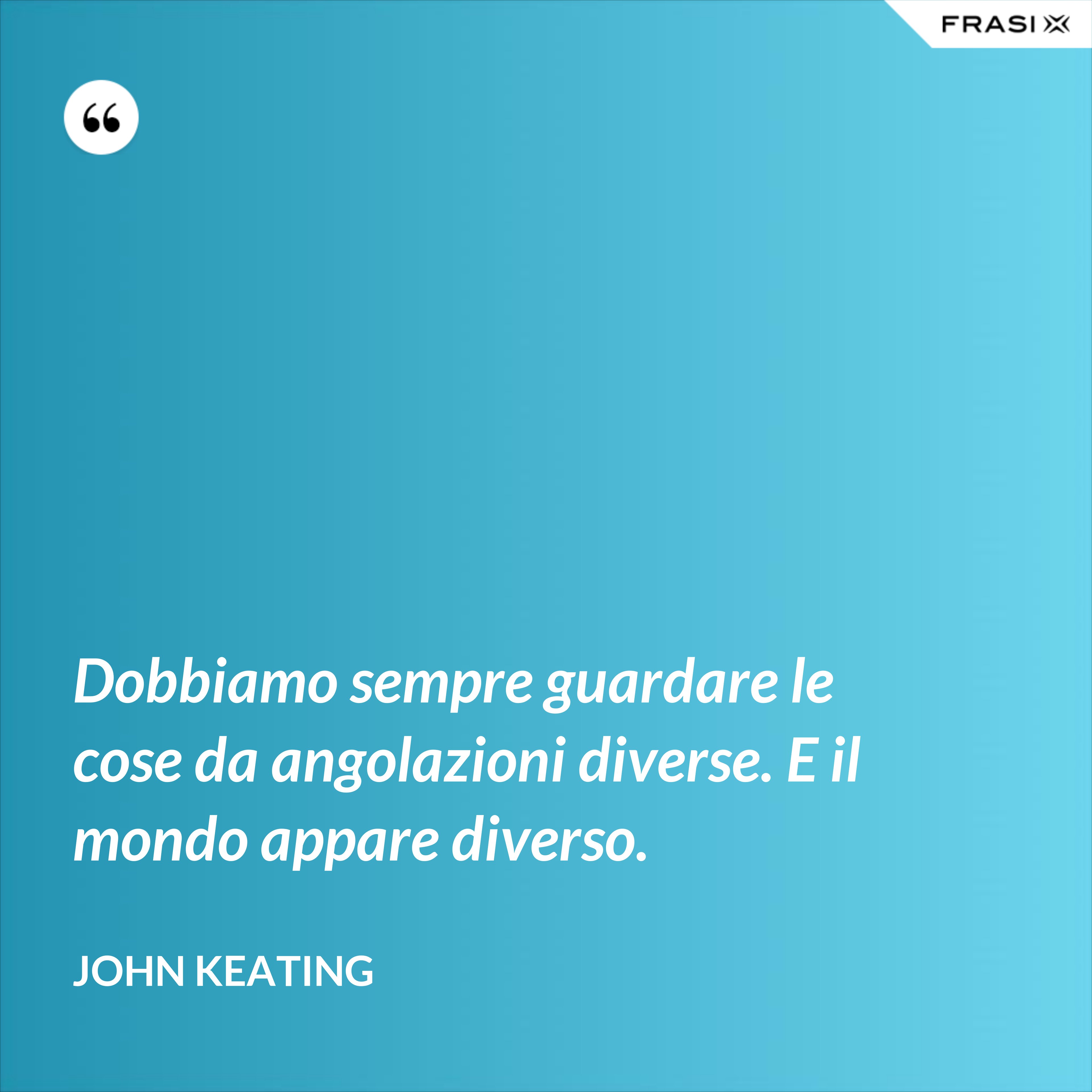 Dobbiamo sempre guardare le cose da angolazioni diverse. E il mondo appare diverso. - John Keating