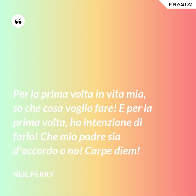 Per la prima volta in vita mia, so che cosa voglio fare! E per la prima volta, ho intenzione di farlo! Che mio padre sia d'accordo o no! Carpe diem! - Neil Perry