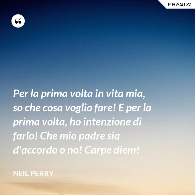 Per la prima volta in vita mia, so che cosa voglio fare! E per la prima volta, ho intenzione di farlo! Che mio padre sia d'accordo o no! Carpe diem! - Neil Perry