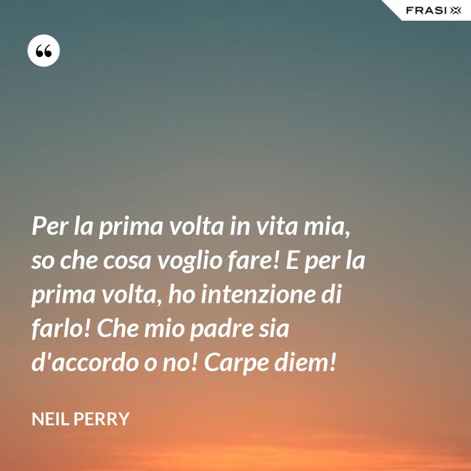 Per la prima volta in vita mia, so che cosa voglio fare! E per la prima volta, ho intenzione di farlo! Che mio padre sia d'accordo o no! Carpe diem! - Neil Perry