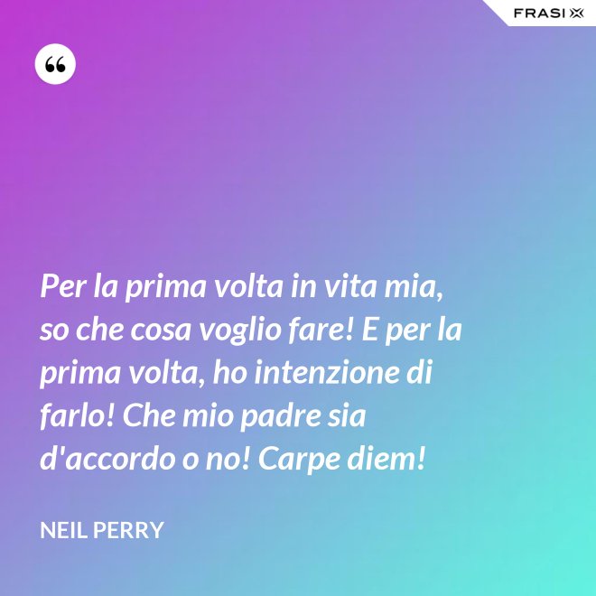 Per la prima volta in vita mia, so che cosa voglio fare! E per la prima volta, ho intenzione di farlo! Che mio padre sia d'accordo o no! Carpe diem! - Neil Perry
