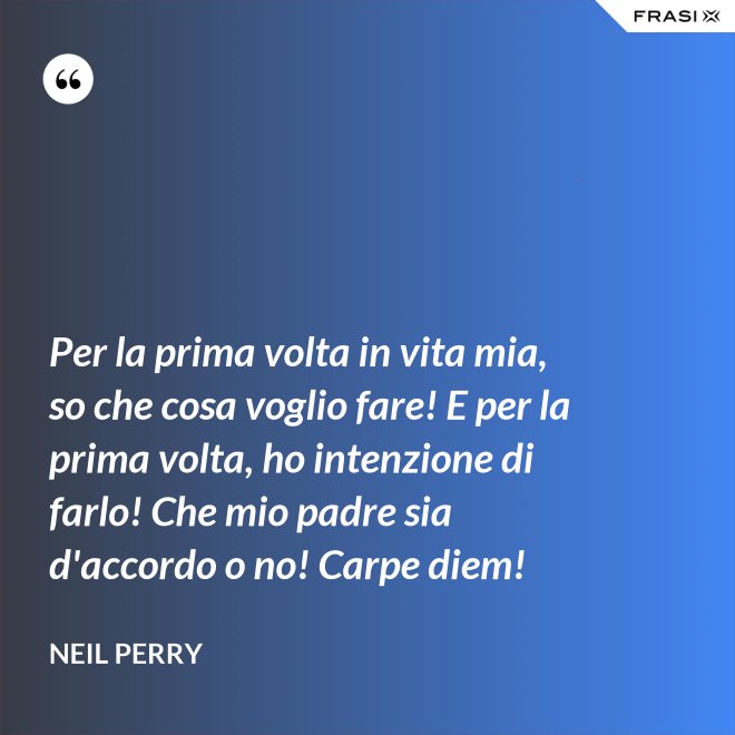 Per la prima volta in vita mia, so che cosa voglio fare! E per la prima volta, ho intenzione di farlo! Che mio padre sia d'accordo o no! Carpe diem! - Neil Perry