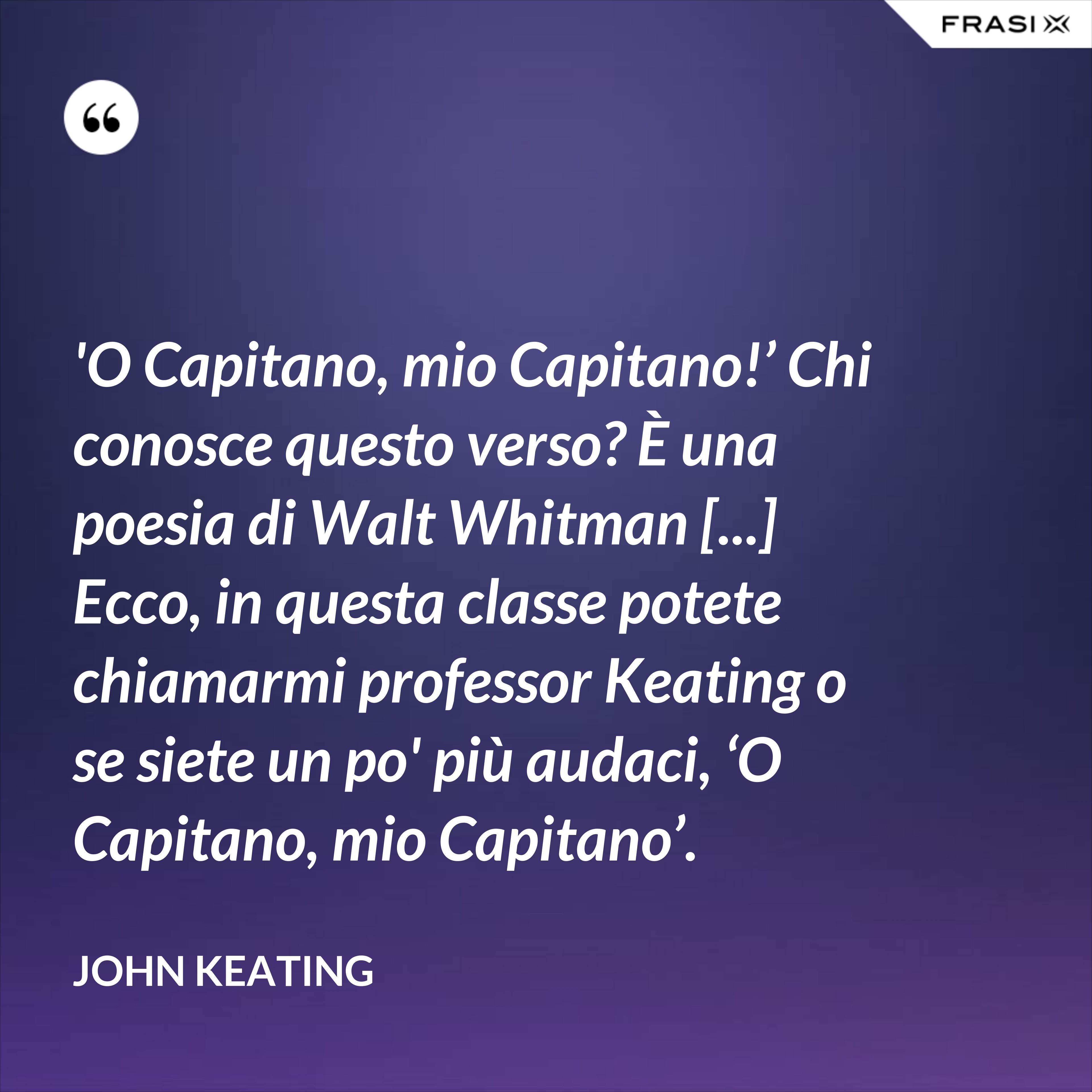 'O Capitano, mio Capitano!’ Chi conosce questo verso? È una poesia di Walt Whitman [...] Ecco, in questa classe potete chiamarmi professor Keating o se siete un po' più audaci, ‘O Capitano, mio Capitano’. - John Keating