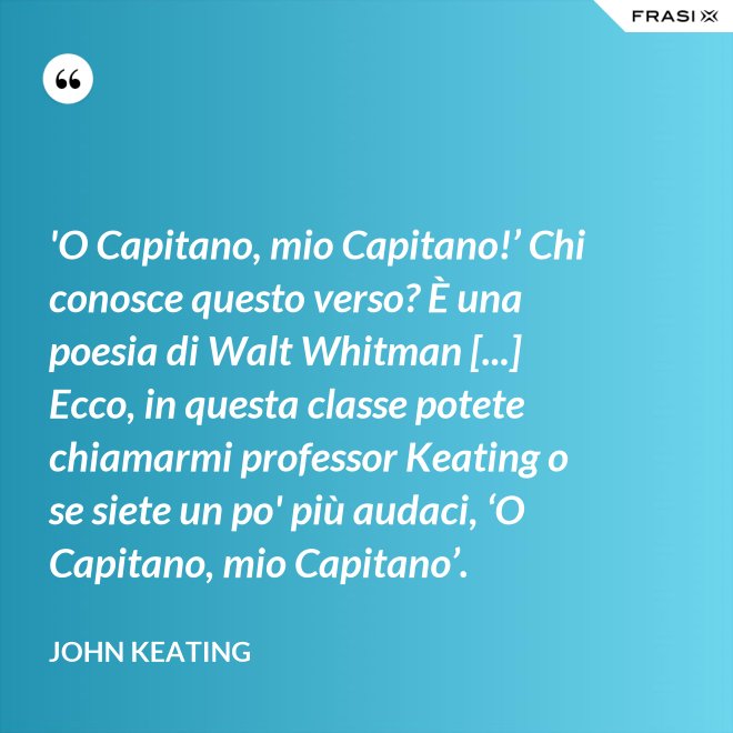 'O Capitano, mio Capitano!’ Chi conosce questo verso? È una poesia di Walt Whitman [...] Ecco, in questa classe potete chiamarmi professor Keating o se siete un po' più audaci, ‘O Capitano, mio Capitano’. - John Keating