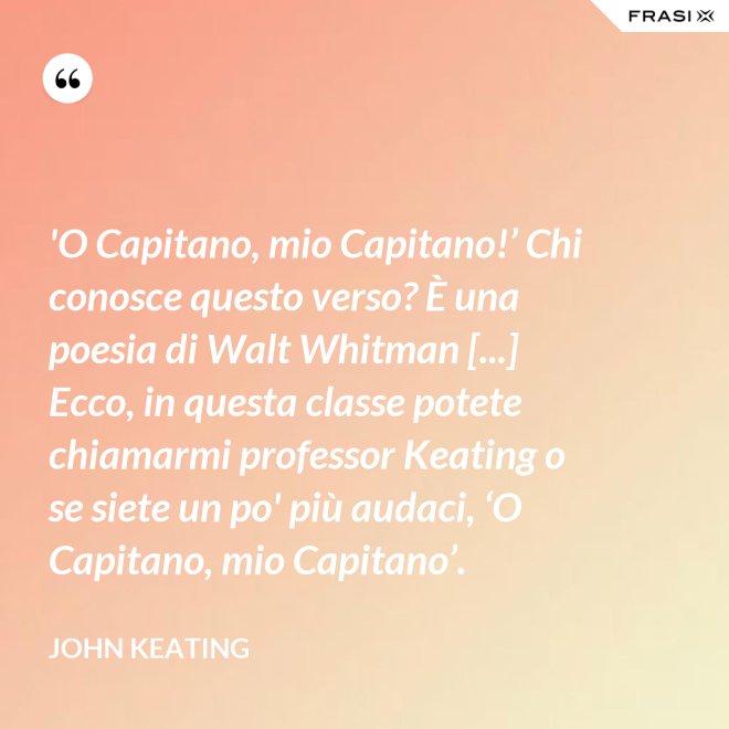 'O Capitano, mio Capitano!’ Chi conosce questo verso? È una poesia di Walt Whitman [...] Ecco, in questa classe potete chiamarmi professor Keating o se siete un po' più audaci, ‘O Capitano, mio Capitano’. - John Keating