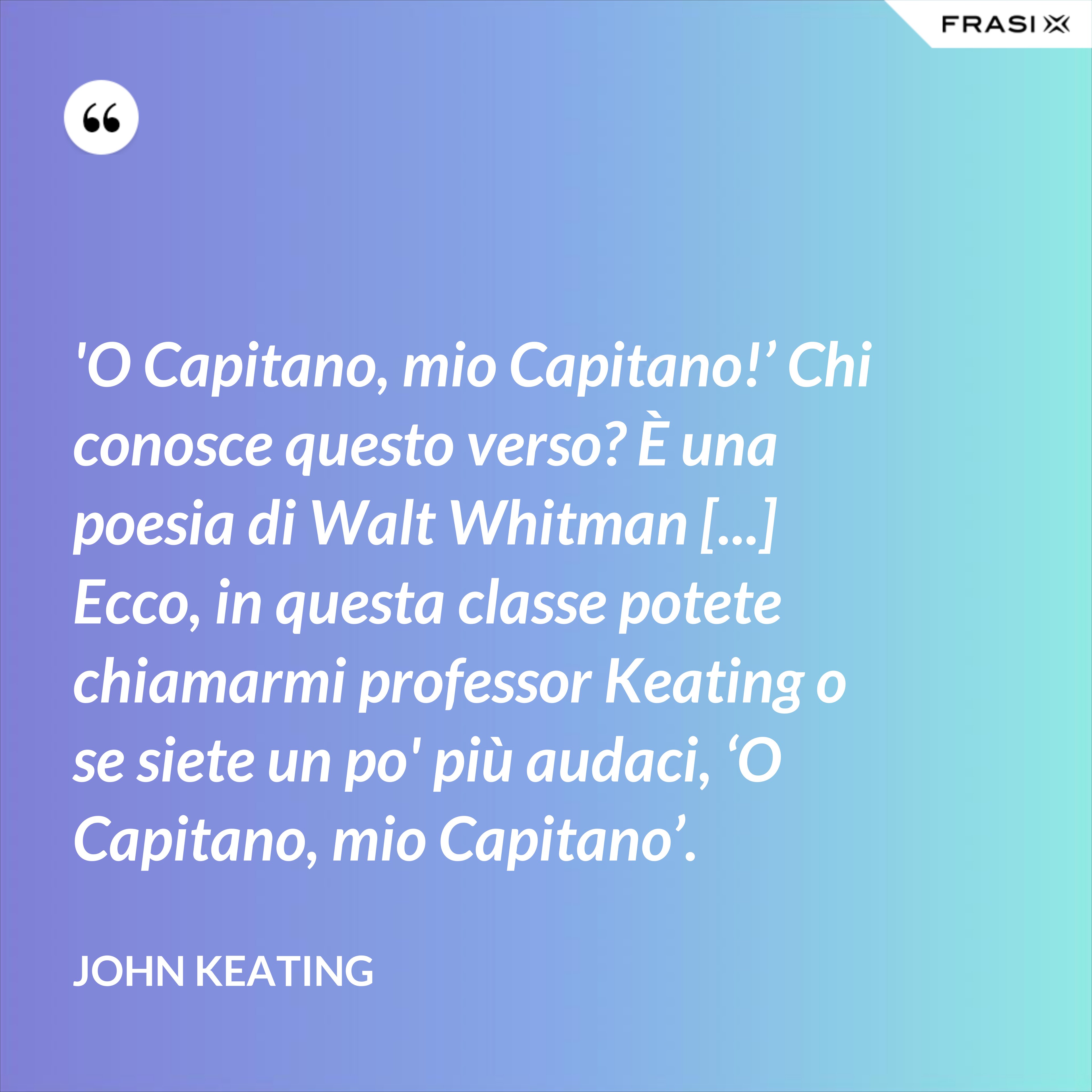 'O Capitano, mio Capitano!’ Chi conosce questo verso? È una poesia di Walt Whitman [...] Ecco, in questa classe potete chiamarmi professor Keating o se siete un po' più audaci, ‘O Capitano, mio Capitano’. - John Keating