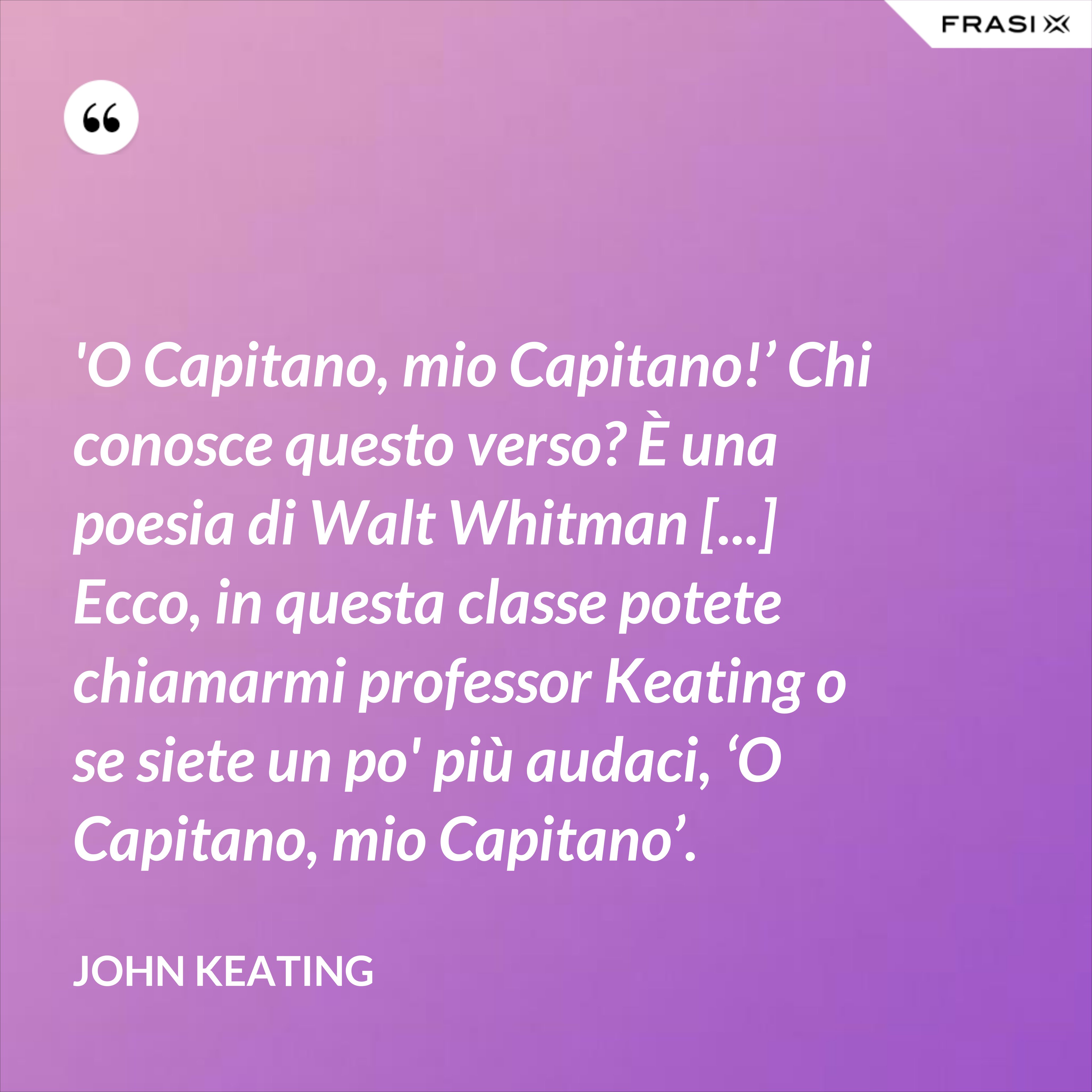 'O Capitano, mio Capitano!’ Chi conosce questo verso? È una poesia di Walt Whitman [...] Ecco, in questa classe potete chiamarmi professor Keating o se siete un po' più audaci, ‘O Capitano, mio Capitano’. - John Keating