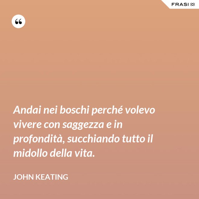 Andai nei boschi perché volevo vivere con saggezza e in profondità, succhiando tutto il midollo della vita. - John Keating