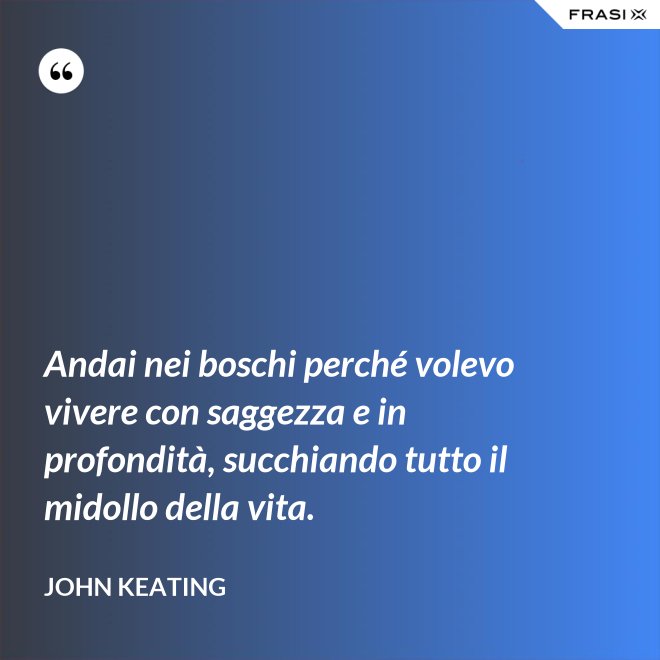 Andai nei boschi perché volevo vivere con saggezza e in profondità, succhiando tutto il midollo della vita. - John Keating
