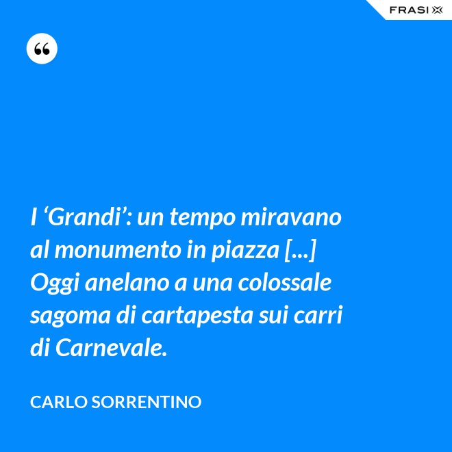 I ‘Grandi’: un tempo miravano al monumento in piazza [...] Oggi anelano a una colossale sagoma di cartapesta sui carri di Carnevale. - Carlo Sorrentino
